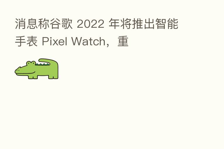 消息称谷歌 2022 年将推出智能手表 Pixel Watch,重