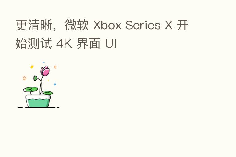 更清晰，微软 Xbox Series X 开始测试 4K 界面 UI