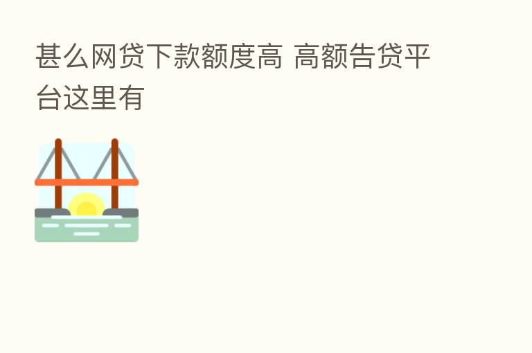 甚么网贷下款额度高 高额告贷平台这里有