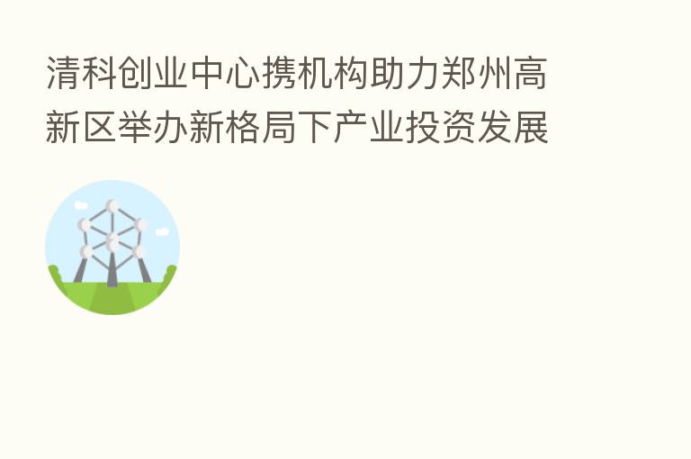 清科创业中心携机构助力郑州高新区举办新格局下产业投资发展“专精特新”专场路演