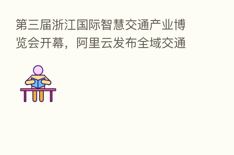 三届浙江国际智慧交通产业博览会开幕,阿里云发布全域交通解决方案