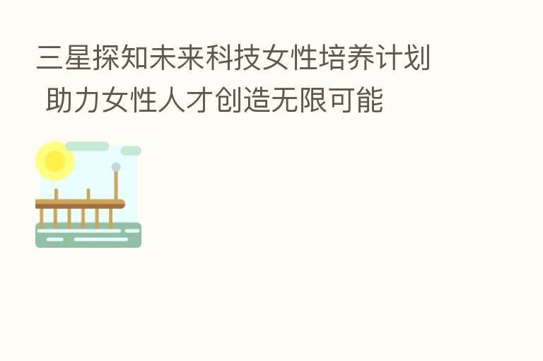 三星探知未来科技女性培养计划 助力女性人才创造无限可能