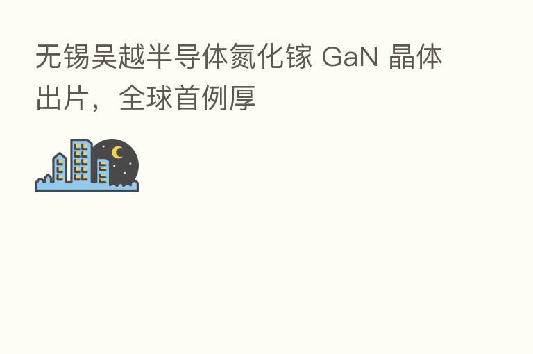无锡吴越半导体氮化镓 GaN 晶体出片,全球首例厚
