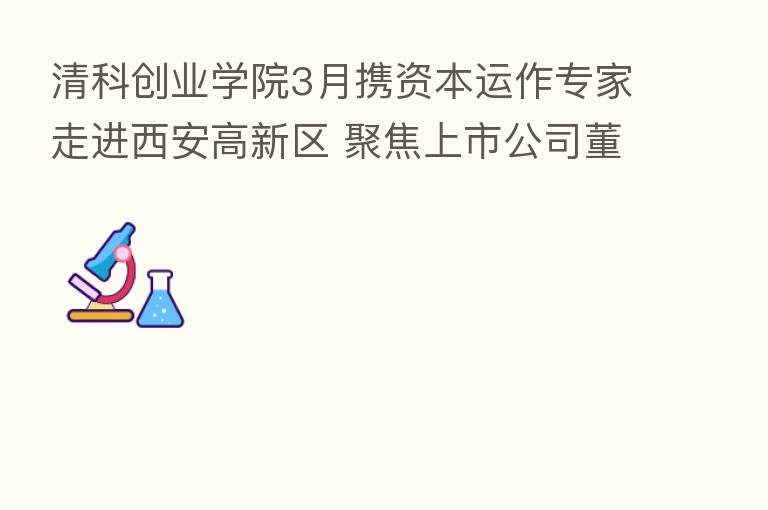 清科创业学院3月携资本运作专家走进西安高新区 聚焦上市公司董秘培训