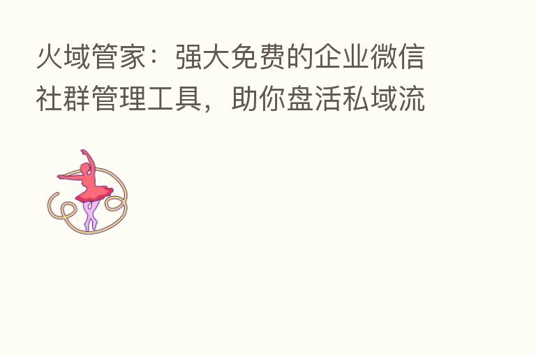 火域管家:强大免费的企业微信社群管理工具,助你盘活私域流量池