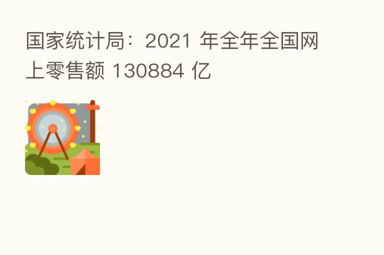 国家统计局:2021 年全年全国网上零售额 130884 亿
