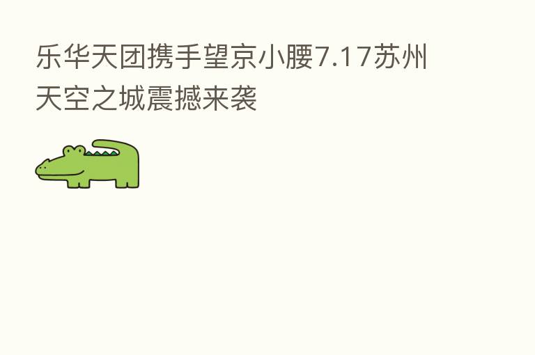 乐华天团携手望京小腰7.17苏州天空之城震撼来袭
