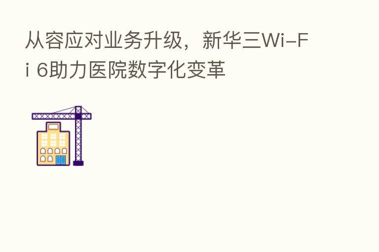 从容应对业务升级,新华三Wi-Fi 6助力医院数字化变革