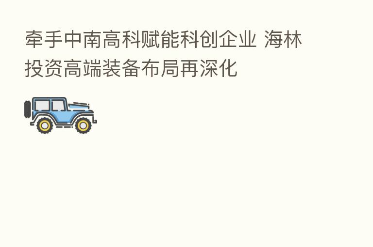 牵手中南高科赋能科创企业 海林投资高端装备布局再深化