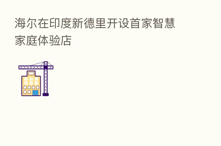 海尔在印度新德里开设首家智慧家庭体验店
