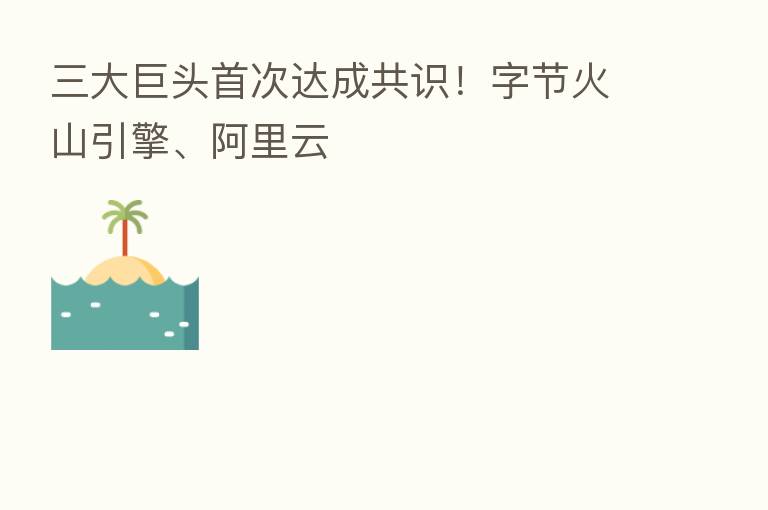三大巨头首次达成共识!字节火山引擎、阿里云