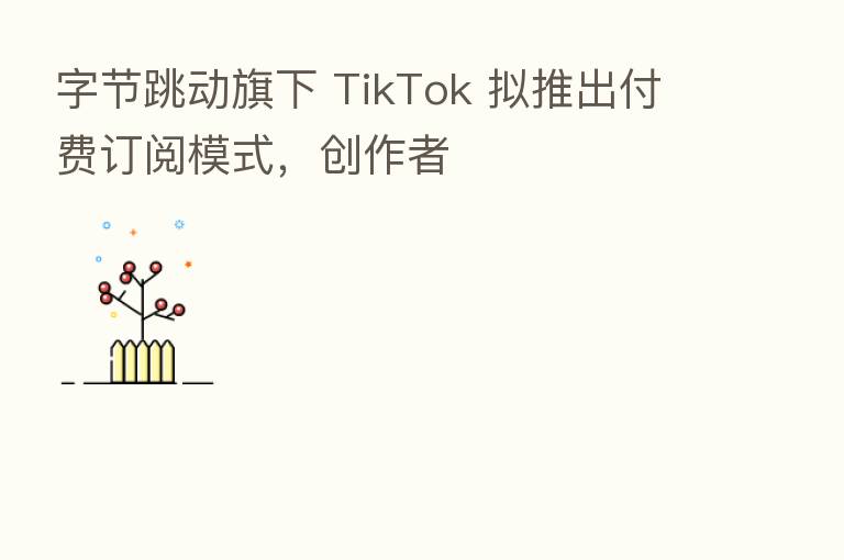 字节跳动旗下 TikTok 拟推出付费订阅模式,创作者