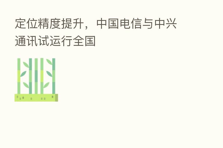 定位精度提升,中国电信与中兴通讯试运行全国