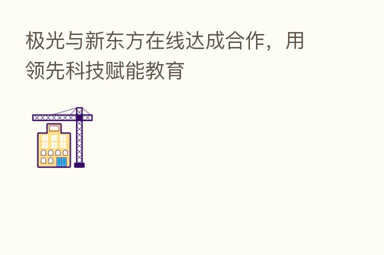 极光与新东方在线达成合作,用领先科技赋能教育