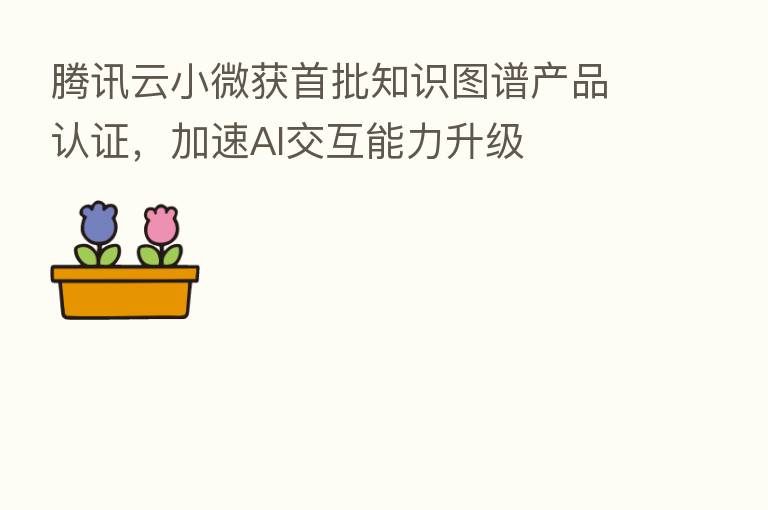 腾讯云小微获首批知识图谱产品认证,加速AI交互能力升级