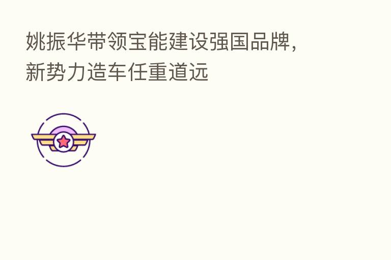姚振华带领宝能建设强国品牌,新势力造车任重道远