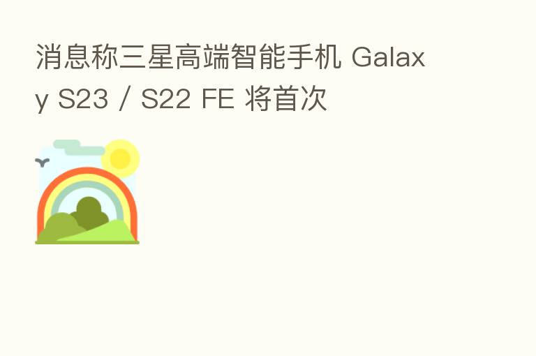 消息称三星高端智能手机 Galaxy S23 / S22 FE 将首次
