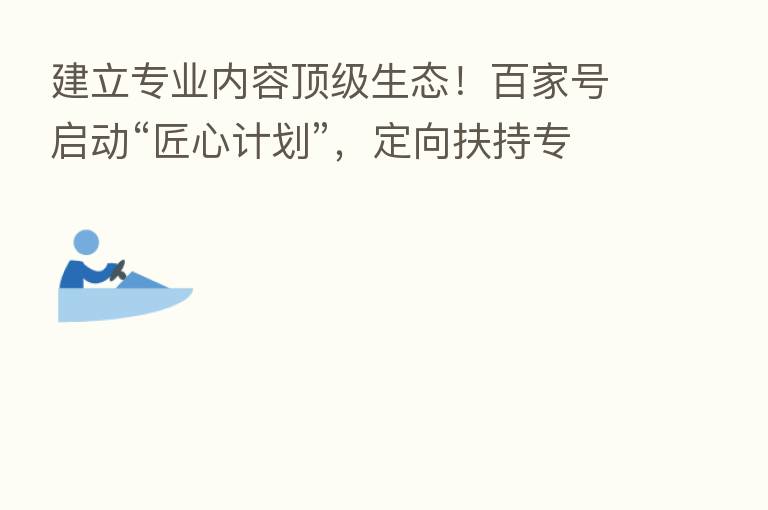 建立专业内容顶级生态!百家号启动“匠心计划”,定向扶持专业创作者