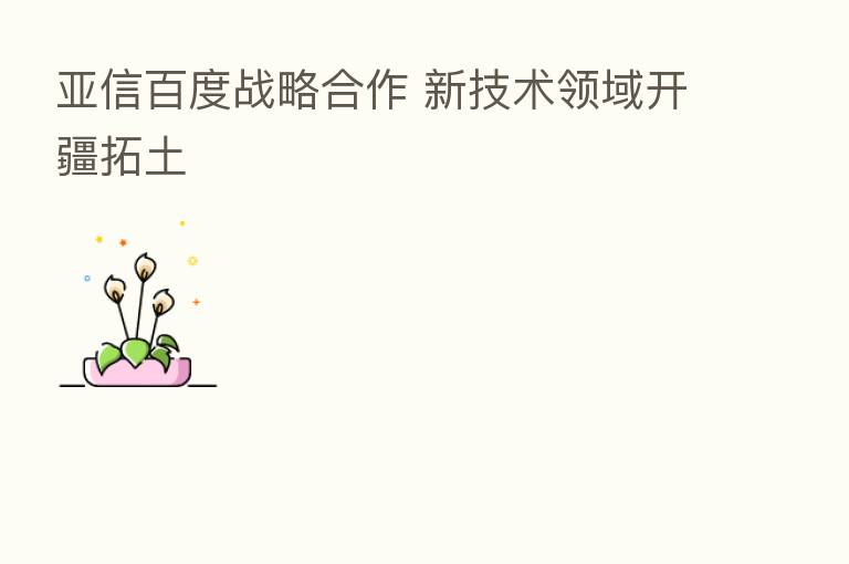 亚信百度战略合作 新技术领域开疆拓土