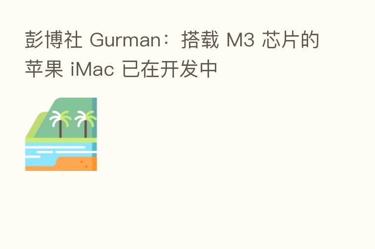 彭博社 Gurman:搭载 M3 芯片的苹果 iMac 已在开发中