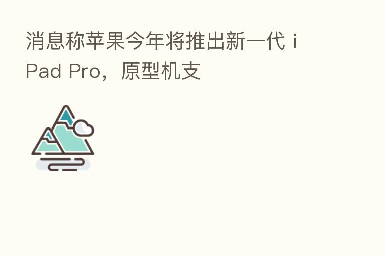 消息称苹果今年将推出新一代 iPad Pro,原型机支