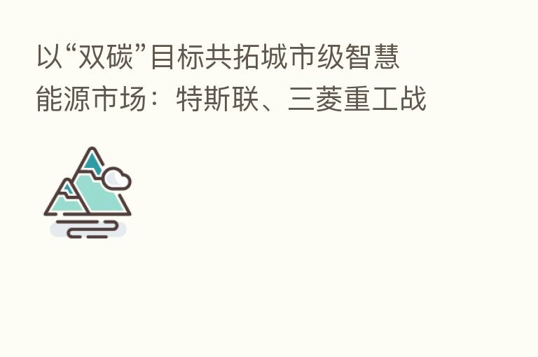 以“双碳”目标共拓城市级智慧能源市场:特斯联、三菱重工战略签约