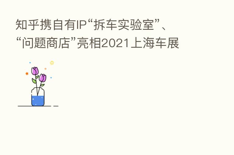 知乎携自有IP“拆车实验室”、“问题商店”亮相2021上海车展