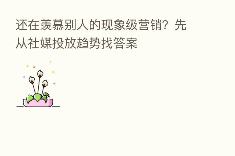 还在羡慕别人的现象级营销?先从社媒投放趋势找答案