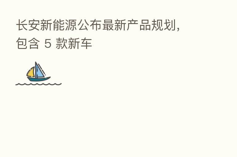 长安新能源公布新 产品规划,包含 5 款新车