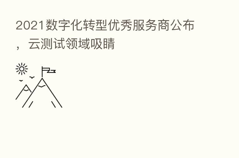 2021数字化转型优秀服务商公布,云测试领域吸睛