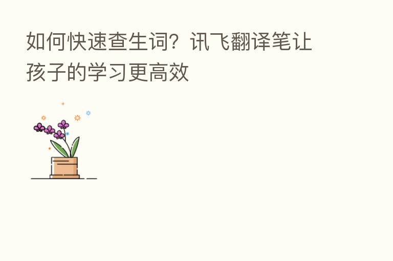 如何快速查生词?讯飞翻译笔让孩子的学习更高效