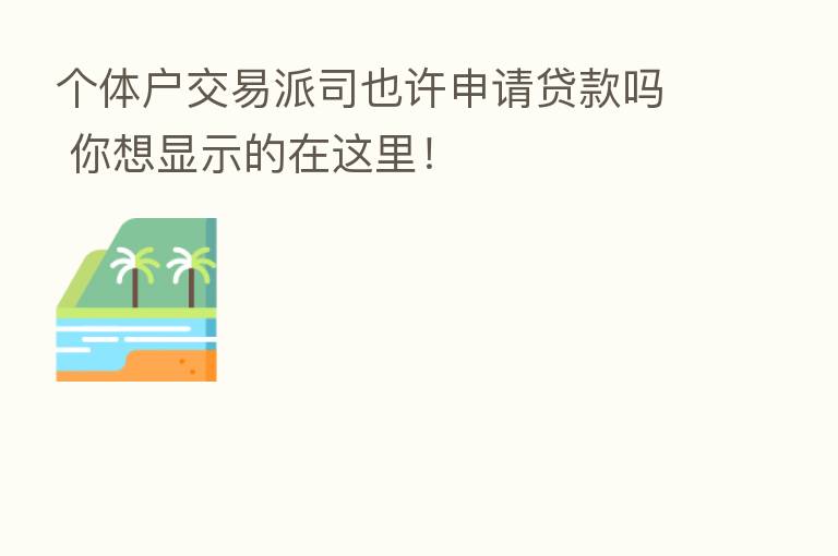 个体户交易派司也许申请贷款吗 你想显示的在这里!