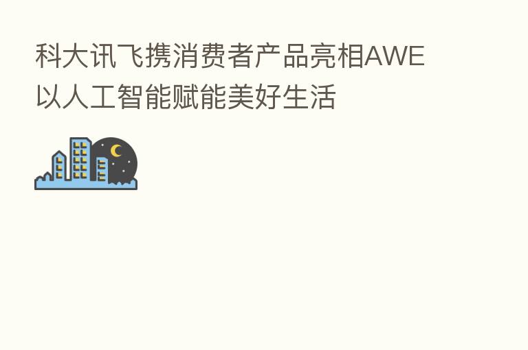 科大讯飞携消费者产品亮相AWE 以人工智能赋能美好生活