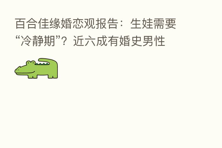 百合佳缘婚恋观报告:生娃需要“冷静期”?近六成有婚史男性认同!