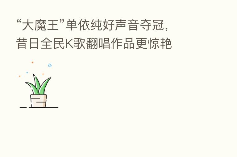 “大魔王”单依纯好声音夺冠，昔日全民K歌翻唱作品更惊艳