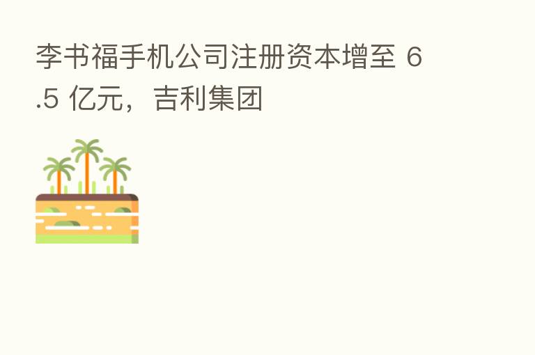 李书福手机公司注册资本增至 6.5 亿元,吉利集团
