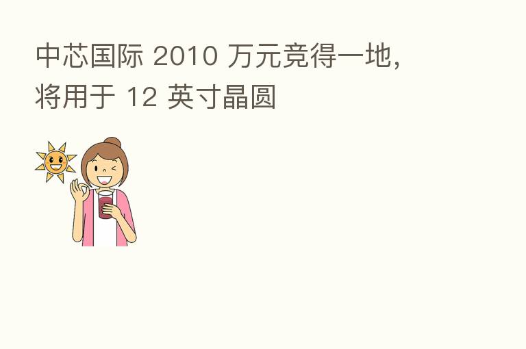 中芯国际 2010 万元竞得一地,将用于 12 英寸晶圆