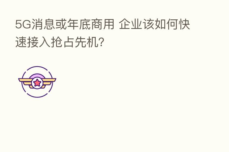 5G消息或年底商用 企业该如何快速接入抢占先机?