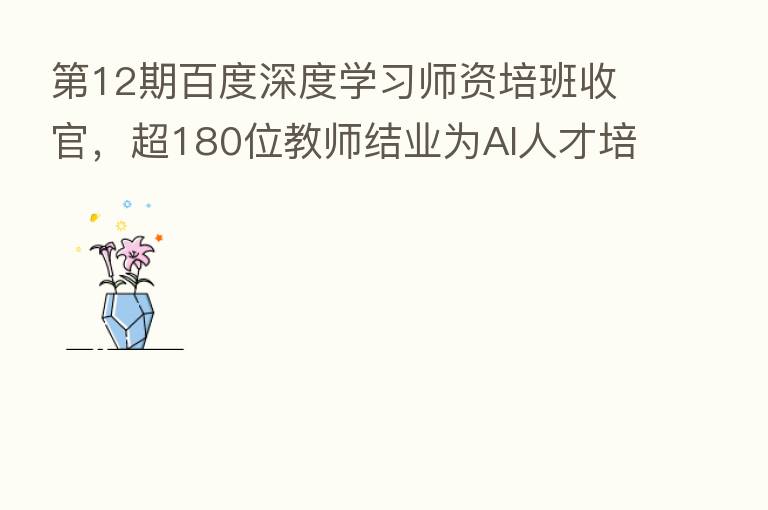 12期百度深度学习师资培班收官,超180位教师结业为AI人才培养加码