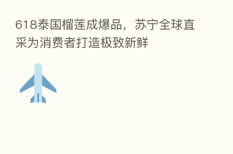 618泰国榴莲成爆品，苏宁全球直采为消费者打造极致新鲜