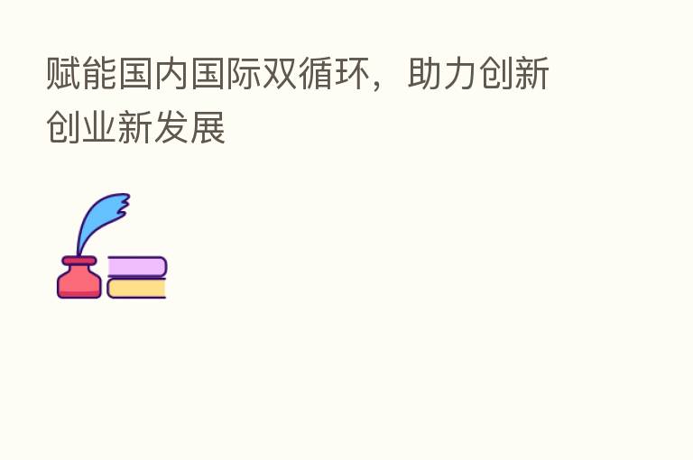 赋能国内国际双循环,助力创新创业新发展