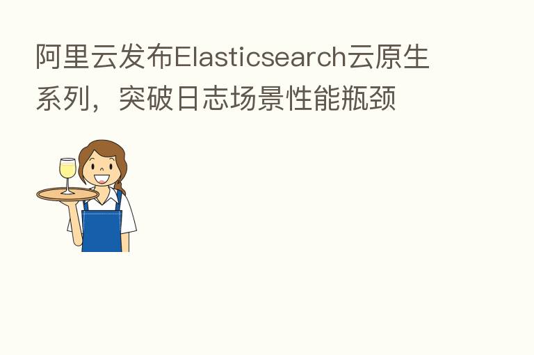 阿里云发布Elasticsearch云原生系列，突破日志场景性能瓶颈