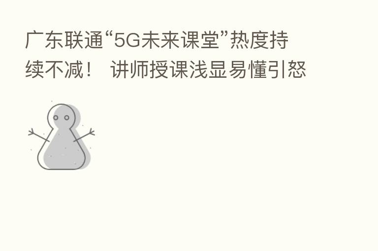 广东联通“5G未来课堂”热度持续不减！ 讲师授课浅显易懂引怒赞