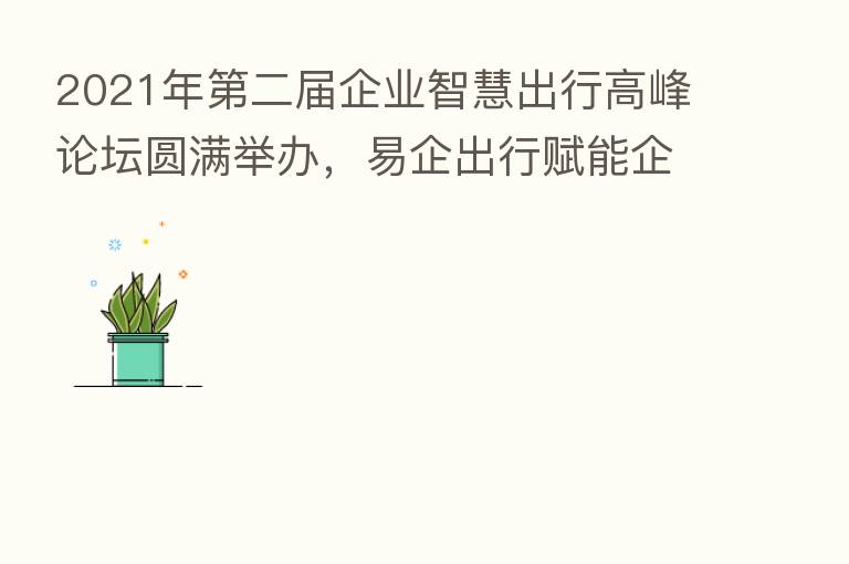 2021年 二届企业智慧出行高峰论坛圆满举办,易企出行赋能企业出行数字化