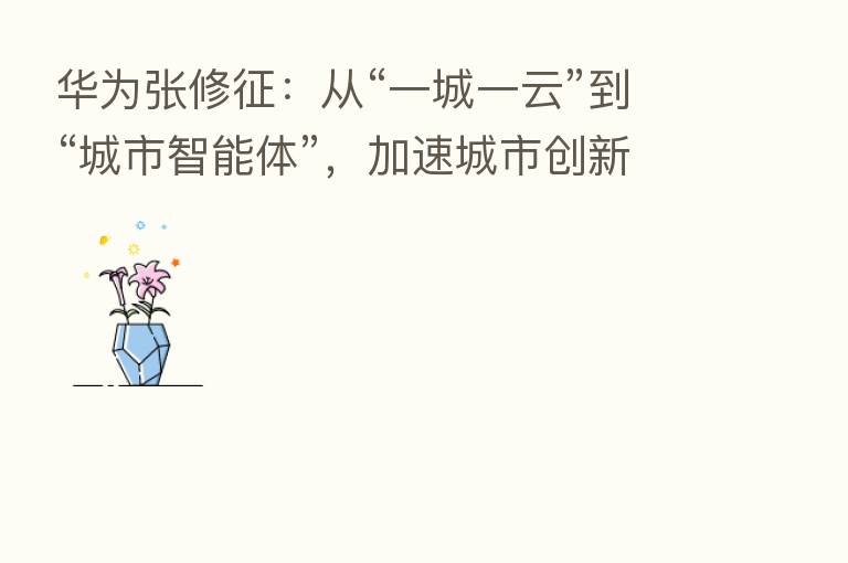 华为张修征:从“一城一云”到“城市智能体”,加速城市创新质变