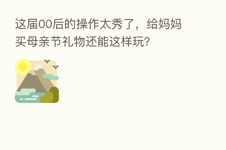 这届00后的操作太秀了,给妈妈买母亲节礼物还能这样玩?