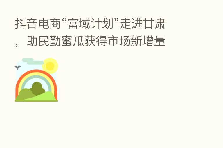 抖音电商“富域计划”走进甘肃,助民勤蜜瓜获得市场新增量