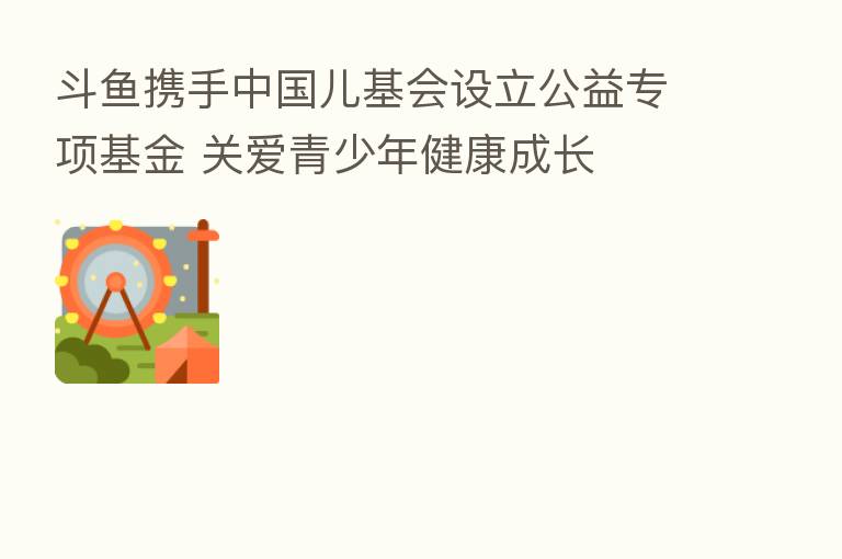 斗鱼携手中国儿基会设立公益专项基金 关爱青少年健康成长
