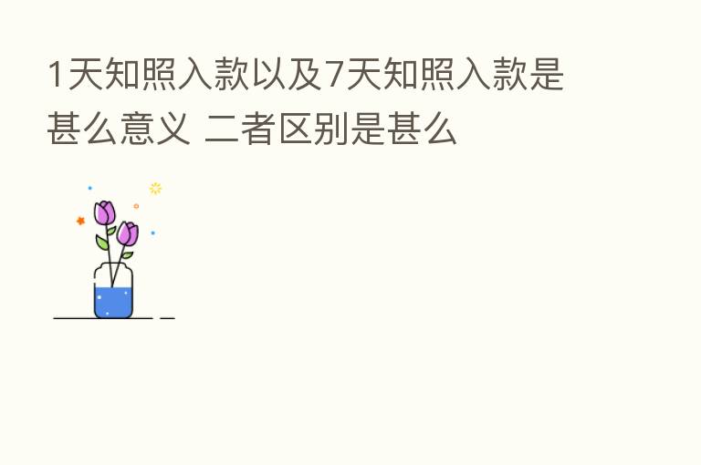 1天知照入款以及7天知照入款是甚么意义 二者区别是甚么