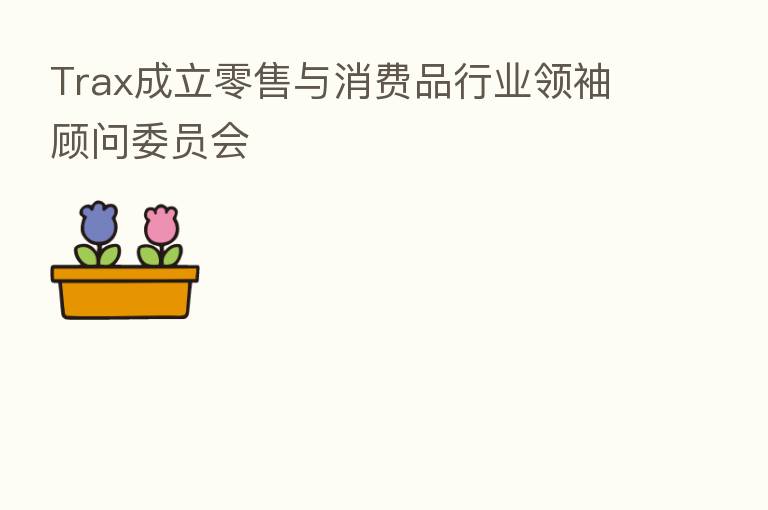 Trax成立零售与消费品行业领袖顾问委员会